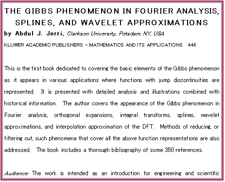 THE GIBBS PHENOMENON IN FOURIER ANALYSIS, SPLINES, AND WAVELET APPROXIMATIONS
by Abdul J. Jerri, Clarkson University, Potsdam, NY, USA
KLUWER ACADEMIC PUBLISHERS - MATHEMATICS AND ITS APPLICATIONS  446

This is the first book dedicated to covering the basic elements of the Gibbs phenomenon as it appears in various applications where functions with jump discontinuities are represented.  It is presented with detailed analysis and illustrations combined with historical information.  The author covers the appearance of the Gibbs phenomenon in Fourier analysis, orthogonal expansions, integral transforms, splines, wavelet approximations, and interpolation approximation of the DFT.  Methods of reducing, or filtering out, such phenomena that cover all the above function representations are also addressed.  The book includes a thorough bibliography of some 350 references.

Audience: The work is intended as an introduction for engineering and scientific practitioners in the fields where this phenomenon may appear in their use of various function representations.  It may also be used by qualified students.

Contents:  Preface.  Aim of the Book.  1. Introduction.  2. Analysis and Filtering.  3. The General Orthogonal Expansions.  4. Splines and Other Approximations
5. The Wavelet Representations.  References.  Appendix A. Index of Notions.  Subject Index.  Author Index.  -  1998, 364 pp.  Hardbound, ISBN 0-7923-5109-6, USD 240.00

To Order:	Send your order to your supplier or:	Kluwer Academic Publishers
 	Fax: +31 (0) 78 657 64 74	US: +1 781 871-6528	Order Department, P.O. Box 322
 	Tel:  +31 (0) 78 657 60 00	US: +1 781 871-6600	3300 AH Dordrecht, The Netherlands
 	E-mail: orderdept@wkap.nl	US:    kluwer@wkap.com
