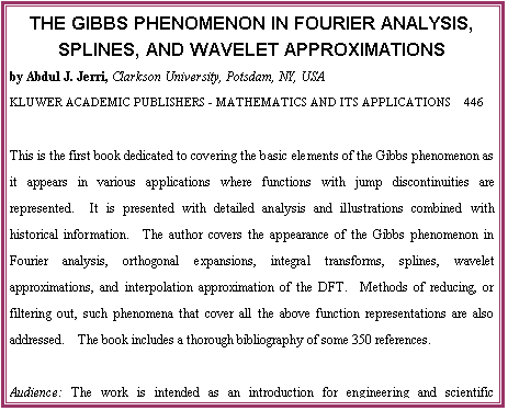 eLXg {bNX: THE GIBBS PHENOMENON IN FOURIER ANALYSIS, SPLINES, AND WAVELET APPROXIMATIONS
by Abdul J. Jerri, Clarkson University, Potsdam, NY, USA
KLUWER ACADEMIC PUBLISHERS - MATHEMATICS AND ITS APPLICATIONS  446

This is the first book dedicated to covering the basic elements of the Gibbs phenomenon as it appears in various applications where functions with jump discontinuities are represented.  It is presented with detailed analysis and illustrations combined with historical information.  The author covers the appearance of the Gibbs phenomenon in Fourier analysis, orthogonal expansions, integral transforms, splines, wavelet approximations, and interpolation approximation of the DFT.  Methods of reducing, or filtering out, such phenomena that cover all the above function representations are also addressed.  The book includes a thorough bibliography of some 350 references.

Audience: The work is intended as an introduction for engineering and scientific practitioners in the fields where this phenomenon may appear in their use of various function representations.  It may also be used by qualified students.

Contents:  Preface.  Aim of the Book.  1. Introduction.  2. Analysis and Filtering.  3. The General Orthogonal Expansions.  4. Splines and Other Approximations
5. The Wavelet Representations.  References.  Appendix A. Index of Notions.  Subject Index.  Author Index.  -  1998, 364 pp.  Hardbound, ISBN 0-7923-5109-6, USD 240.00

To Order:	Send your order to your supplier or:	Kluwer Academic Publishers
 	Fax: +31 (0) 78 657 64 74	US: +1 781 871-6528	Order Department, P.O. Box 322
 	Tel:  +31 (0) 78 657 60 00	US: +1 781 871-6600	3300 AH Dordrecht, The Netherlands
 	E-mail: orderdept@wkap.nl	US:    kluwer@wkap.com
