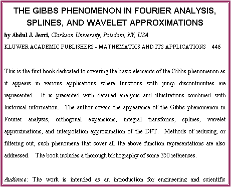 eLXg {bNX: THE GIBBS PHENOMENON IN FOURIER ANALYSIS, SPLINES, AND WAVELET APPROXIMATIONS
by Abdul J. Jerri, Clarkson University, Potsdam, NY, USA
KLUWER ACADEMIC PUBLISHERS - MATHEMATICS AND ITS APPLICATIONS  446

This is the first book dedicated to covering the basic elements of the Gibbs phenomenon as it appears in various applications where functions with jump discontinuities are represented.  It is presented with detailed analysis and illustrations combined with historical information.  The author covers the appearance of the Gibbs phenomenon in Fourier analysis, orthogonal expansions, integral transforms, splines, wavelet approximations, and interpolation approximation of the DFT.  Methods of reducing, or filtering out, such phenomena that cover all the above function representations are also addressed.  The book includes a thorough bibliography of some 350 references.

Audience: The work is intended as an introduction for engineering and scientific practitioners in the fields where this phenomenon may appear in their use of various function representations.  It may also be used by qualified students.

Contents:  Preface.  Aim of the Book.  1. Introduction.  2. Analysis and Filtering.  3. The General Orthogonal Expansions.  4. Splines and Other Approximations
5. The Wavelet Representations.  References.  Appendix A. Index of Notions.  Subject Index.  Author Index.  -  1998, 364 pp.  Hardbound, ISBN 0-7923-5109-6, USD 240.00

To Order:	Send your order to your supplier or:	Kluwer Academic Publishers
 	Fax: +31 (0) 78 657 64 74	US: +1 781 871-6528	Order Department, P.O. Box 322
 	Tel:  +31 (0) 78 657 60 00	US: +1 781 871-6600	3300 AH Dordrecht, The Netherlands
 	E-mail: orderdept@wkap.nl	US:    kluwer@wkap.com
